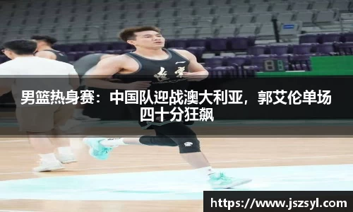 男篮热身赛：中国队迎战澳大利亚，郭艾伦单场四十分狂飙