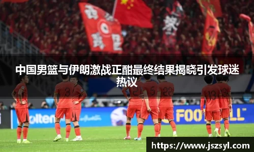 中国男篮与伊朗激战正酣最终结果揭晓引发球迷热议