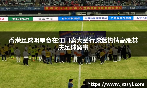 香港足球明星赛在江门盛大举行球迷热情高涨共庆足球盛事